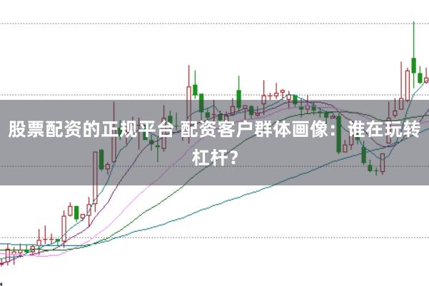 股票配资的正规平台 配资客户群体画像：谁在玩转杠杆？